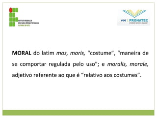 MORAL do latim mos, moris, “costume”, “maneira de
se comportar regulada pelo uso”; e moralis, morale,
adjetivo referente ao que é “relativo aos costumes”.
 