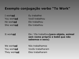 Exemplo conjugação verbo “To Work” I work ed Eu trabalhei You work ed Você trabalhou He work ed Ele trabalhou She work ed Ela trabalhou   It work ed Ele / Ela trabalhou (para objeto, animal  sem nome próprio e bebê que não  sabemos o sexo)   We work ed Nós trabalhamos You work ed Vocês trabalharam They work ed Eles trabalharam 