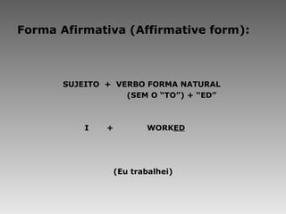 Forma Afirmativa (Affirmative form): SUJEITO  +  VERBO FORMA NATURAL  (SEM O “TO”) + “ED”   I  +   WORK ED (Eu trabalhei) 