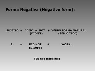 Forma Negativa (Negative form): SUJEITO  +  “DID”  +  NOT  +  VERBO FORMA NATURAL    (DIDN’T)    (SEM O “TO”)     I  +  DID NOT  +  WORK .   (DIDN’T) (Eu não trabalhei) 