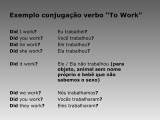Exemplo conjugação verbo “To Work” Did  I work ? Eu trabalhei ? Did  you work ? Você trabalhou ? Did  he work ? Ele trabalhou ? Did  she work ? Ela trabalhou ?   Did  it work ? Ele / Ela não trabalhou  (para  objeto, animal sem nome  próprio e bebê que não  sabemos o sexo) Did  we work ? Nós trabalhamos ? Did  you work ? Vocês trabalharam ? Did  they work ? Eles trabalharam ? 
