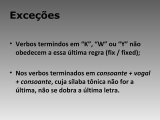 Exceções Verbos termindos em “K”, “W” ou “Y” não obedecem a essa última regra (fix / fixed); Nos verbos terminados em  consoante + vogal + consoante , cuja sílaba tônica não for a última, não se dobra a última letra. 