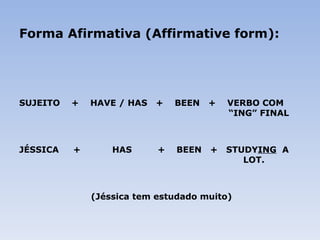 Forma Afirmativa (Affirmative form): SUJEITO  +  HAVE / HAS  +  BEEN  +  VERBO COM    “ING” FINAL JÉSSICA  +  HAS  +  BEEN  +  STUDY ING   A  LOT.   (Jéssica tem estudado muito) 