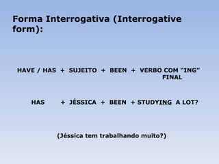 Forma Interrogativa (Interrogative form): HAVE / HAS  +  SUJEITO  +  BEEN  +  VERBO COM “ING”    FINAL   HAS  +  JÉSSICA  +  BEEN  + STUDY ING   A LOT?       (Jéssica tem trabalhando muito?) 