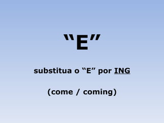 “ E” substitua o “E” por  ING (come / coming) 