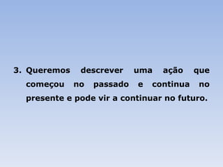 Queremos descrever uma ação que começou no passado e continua no presente e pode vir a continuar no futuro. 