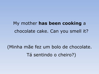 My mother  has been cooking  a chocolate cake. Can you smell it? (Minha mãe fez um bolo de chocolate. Tá sentindo o cheiro?) 