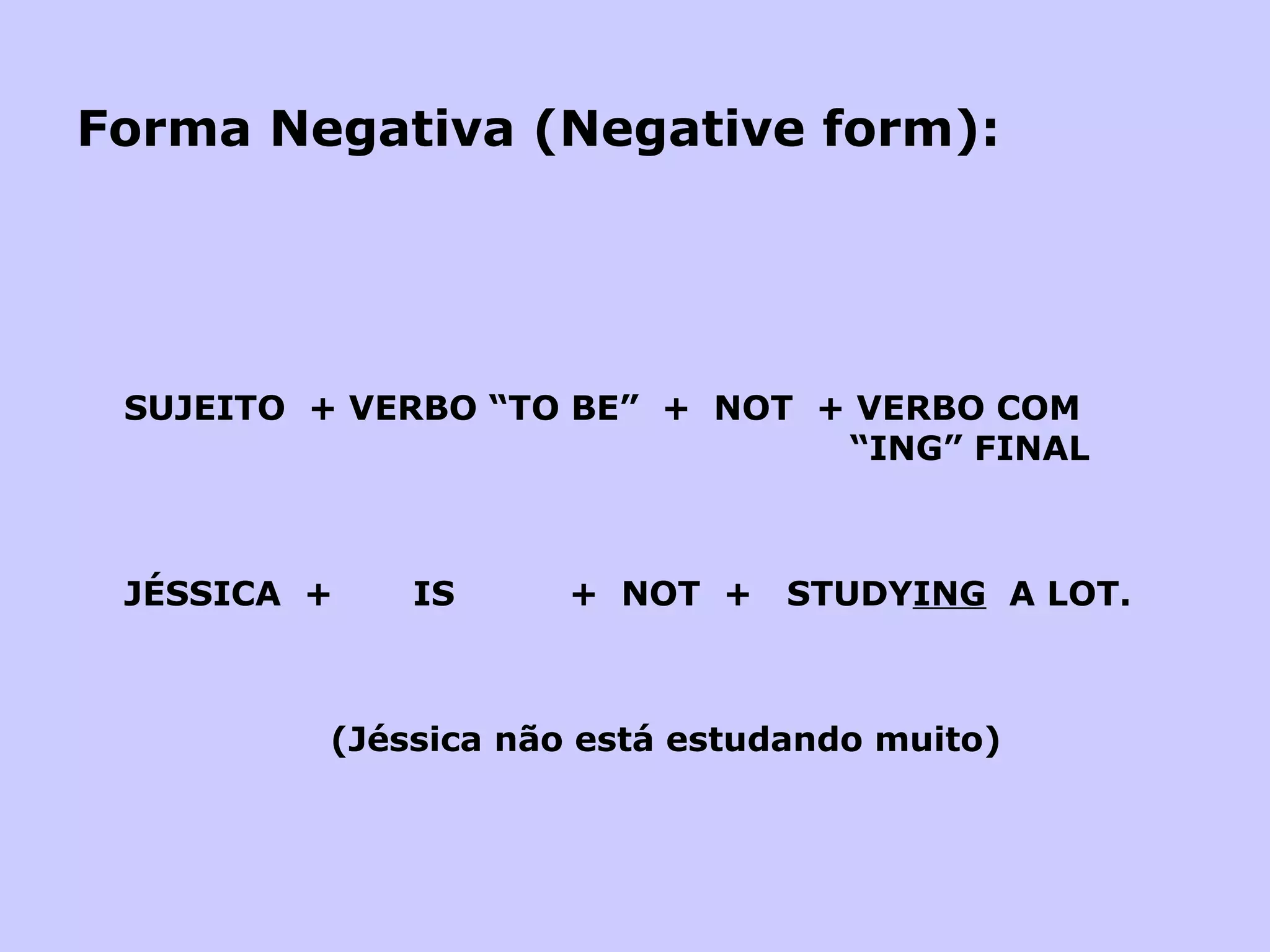 Forma Negativa (Negative form): SUJEITO  + VERBO “TO BE”  +  NOT  + VERBO COM   “ING” FINAL JÉSSICA  +  IS  +  NOT  +  STUDY ING   A LOT.   (Jéssica não está estudando muito) 