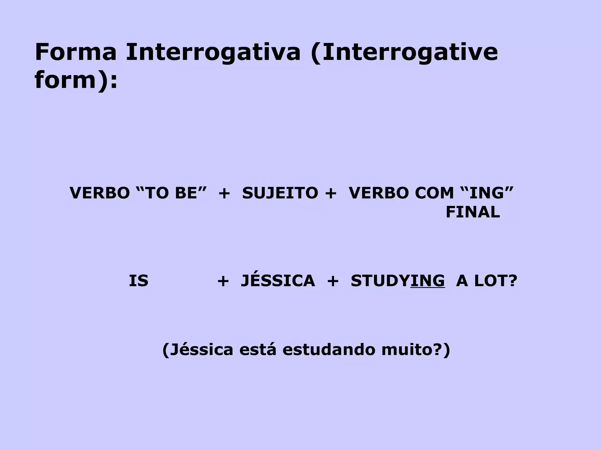Forma Interrogativa (Interrogative form):   VERBO “TO BE”  +  SUJEITO +  VERBO COM “ING”    FINAL     IS  +  JÉSSICA  +  STUDY ING   A LOT?       (Jéssica está estudando muito?) 