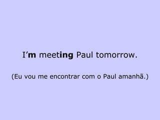 I’ m  meet ing  Paul tomorrow. (Eu vou me encontrar com o Paul amanhã.) 