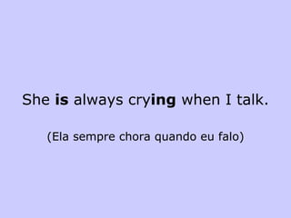 She  is  always cry ing  when I talk. (Ela sempre chora quando eu falo) 
