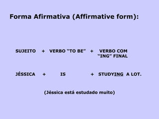 Forma Afirmativa (Affirmative form): SUJEITO  +  VERBO “TO BE”  +  VERBO COM    “ING” FINAL JÉSSICA  +  IS   +  STUDY ING   A LOT.   (Jéssica está estudado muito) 
