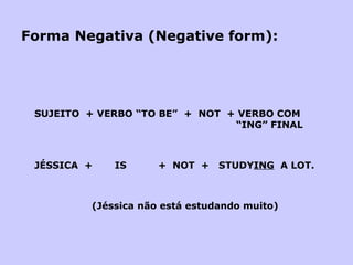 Forma Negativa (Negative form): SUJEITO  + VERBO “TO BE”  +  NOT  + VERBO COM   “ING” FINAL JÉSSICA  +  IS  +  NOT  +  STUDY ING   A LOT.   (Jéssica não está estudando muito) 