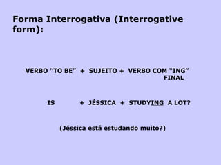 Forma Interrogativa (Interrogative form):   VERBO “TO BE”  +  SUJEITO +  VERBO COM “ING”    FINAL     IS  +  JÉSSICA  +  STUDY ING   A LOT?       (Jéssica está estudando muito?) 