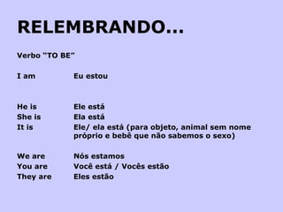 RELEMBRANDO... Verbo “TO BE” I am  Eu estou     He is Ele está She is Ela está It is Ele/ ela está (para objeto, animal sem nome  próprio e bebê que não sabemos o sexo)   We are Nós estamos You are Você está / Vocês estão They are Eles estão 