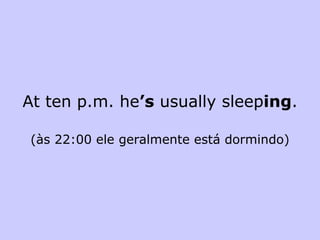 At ten p.m. he ’s  usually sleep ing . (às 22:00 ele geralmente está dormindo) 