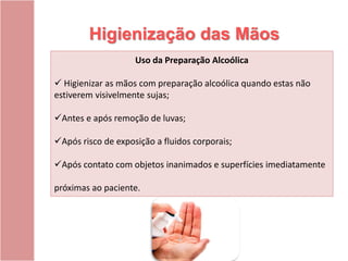 Higienização das Mãos
Uso da Preparação Alcoólica
 Higienizar as mãos com preparação alcoólica quando estas não
estiverem visivelmente sujas;
Antes e após remoção de luvas;
Após risco de exposição a fluidos corporais;
Após contato com objetos inanimados e superfícies imediatamente
próximas ao paciente.
 