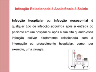 Infecção hospitalar ou infecção nosocomial é
qualquer tipo de infecção adquirida após a entrada do
paciente em um hospital ou após a sua alta quando essa
infecção estiver diretamente relacionada com a
internação ou procedimento hospitalar, como, por
exemplo, uma cirurgia.
Infecção Relacionada à Assistência à Saúde
 