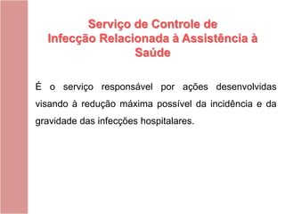 É o serviço responsável por ações desenvolvidas
visando à redução máxima possível da incidência e da
gravidade das infecções hospitalares.
Serviço de Controle de
Infecção Relacionada à Assistência à
Saúde
 