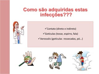 Como são adquiridas estas
infecções???
Contato (direto e indireto)
Gotículas (tosse, espirro, fala)
Aerossóis (gotículas ressecadas, pó...)
 