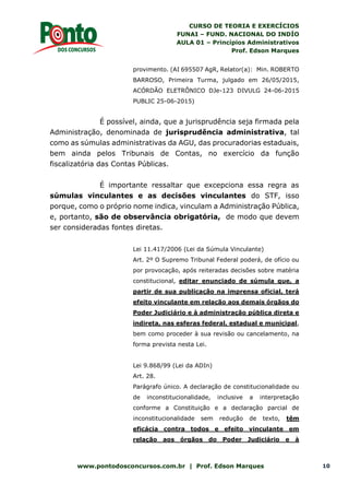 CURSO DE TEORIA E EXERCÍCIOS
FUNAI – FUND. NACIONAL DO INDÍO
AULA 01 – Princípios Administrativos
Prof. Edson Marques
www.pontodosconcursos.com.br | Prof. Edson Marques 10
provimento. (AI 695507 AgR, Relator(a): Min. ROBERTO
BARROSO, Primeira Turma, julgado em 26/05/2015,
ACÓRDÃO ELETRÔNICO DJe-123 DIVULG 24-06-2015
PUBLIC 25-06-2015)
É possível, ainda, que a jurisprudência seja firmada pela
Administração, denominada de jurisprudência administrativa, tal
como as súmulas administrativas da AGU, das procuradorias estaduais,
bem ainda pelos Tribunais de Contas, no exercício da função
fiscalizatória das Contas Públicas.
É importante ressaltar que excepciona essa regra as
súmulas vinculantes e as decisões vinculantes do STF, isso
porque, como o próprio nome indica, vinculam a Administração Pública,
e, portanto, são de observância obrigatória, de modo que devem
ser consideradas fontes diretas.
Lei 11.417/2006 (Lei da Súmula Vinculante)
Art. 2º O Supremo Tribunal Federal poderá, de ofício ou
por provocação, após reiteradas decisões sobre matéria
constitucional, editar enunciado de súmula que, a
partir de sua publicação na imprensa oficial, terá
efeito vinculante em relação aos demais órgãos do
Poder Judiciário e à administração pública direta e
indireta, nas esferas federal, estadual e municipal,
bem como proceder à sua revisão ou cancelamento, na
forma prevista nesta Lei.
Lei 9.868/99 (Lei da ADIn)
Art. 28.
Parágrafo único. A declaração de constitucionalidade ou
de inconstitucionalidade, inclusive a interpretação
conforme a Constituição e a declaração parcial de
inconstitucionalidade sem redução de texto, têm
eficácia contra todos e efeito vinculante em
relação aos órgãos do Poder Judiciário e à
 