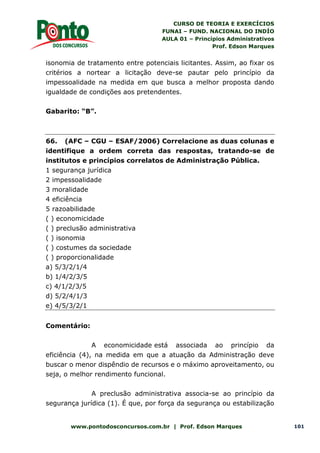 CURSO DE TEORIA E EXERCÍCIOS
FUNAI – FUND. NACIONAL DO INDÍO
AULA 01 – Princípios Administrativos
Prof. Edson Marques
www.pontodosconcursos.com.br | Prof. Edson Marques 101
isonomia de tratamento entre potenciais licitantes. Assim, ao fixar os
critérios a nortear a licitação deve-se pautar pelo princípio da
impessoalidade na medida em que busca a melhor proposta dando
igualdade de condições aos pretendentes.
Gabarito: “B”.
66. (AFC – CGU – ESAF/2006) Correlacione as duas colunas e
identifique a ordem correta das respostas, tratando-se de
institutos e princípios correlatos de Administração Pública.
1 segurança jurídica
2 impessoalidade
3 moralidade
4 eficiência
5 razoabilidade
( ) economicidade
( ) preclusão administrativa
( ) isonomia
( ) costumes da sociedade
( ) proporcionalidade
a) 5/3/2/1/4
b) 1/4/2/3/5
c) 4/1/2/3/5
d) 5/2/4/1/3
e) 4/5/3/2/1
Comentário:
A economicidade está associada ao princípio da
eficiência (4), na medida em que a atuação da Administração deve
buscar o menor dispêndio de recursos e o máximo aproveitamento, ou
seja, o melhor rendimento funcional.
A preclusão administrativa associa-se ao princípio da
segurança jurídica (1). É que, por força da segurança ou estabilização
 