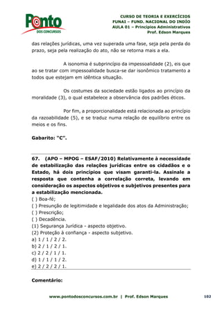 CURSO DE TEORIA E EXERCÍCIOS
FUNAI – FUND. NACIONAL DO INDÍO
AULA 01 – Princípios Administrativos
Prof. Edson Marques
www.pontodosconcursos.com.br | Prof. Edson Marques 102
das relações jurídicas, uma vez superada uma fase, seja pela perda do
prazo, seja pela realização do ato, não se retorna mais a ela.
A isonomia é subprincípio da impessoalidade (2), eis que
ao se tratar com impessoalidade busca-se dar isonômico tratamento a
todos que estejam em idêntica situação.
Os costumes da sociedade estão ligados ao princípio da
moralidade (3), o qual estabelece a observância dos padrões éticos.
Por fim, a proporcionalidade está relacionada ao princípio
da razoabilidade (5), e se traduz numa relação de equilíbrio entre os
meios e os fins.
Gabarito: “C”.
67. (APO – MPOG – ESAF/2010) Relativamente à necessidade
de estabilização das relações jurídicas entre os cidadãos e o
Estado, há dois princípios que visam garanti-la. Assinale a
resposta que contenha a correlação correta, levando em
consideração os aspectos objetivos e subjetivos presentes para
a estabilização mencionada.
( ) Boa-fé;
( ) Presunção de legitimidade e legalidade dos atos da Administração;
( ) Prescrição;
( ) Decadência.
(1) Segurança Jurídica - aspecto objetivo.
(2) Proteção à confiança - aspecto subjetivo.
a) 1 / 1 / 2 / 2.
b) 2 / 1 / 2 / 1.
c) 2 / 2 / 1 / 1.
d) 1 / 1 / 1 / 2.
e) 2 / 2 / 2 / 1.
Comentário:
 