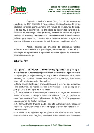 CURSO DE TEORIA E EXERCÍCIOS
FUNAI – FUND. NACIONAL DO INDÍO
AULA 01 – Princípios Administrativos
Prof. Edson Marques
www.pontodosconcursos.com.br | Prof. Edson Marques 103
Segundo o Prof. Carvalho Filho, “no direito alemão, os
estudiosos se têm dedicado à necessidade de estabilização de certas
situações jurídicas, principalmente em virtude do transcurso de tempo
e da boa-fé, e distinguem os princípios da segurança jurídica e da
proteção da confiança. Pelo primeiro, confere-se relevo ao aspecto
objetivo do conceito, indicando-se a inafastabilidade da estabilização
jurídica; pelo segundo, o realce incide sobre o aspecto subjetivo, e
neste se sublinha o sentimento do indivíduo em relação aos atos”.
Assim, ligados ao princípio da segurança jurídica
teríamos a decadência e a prescrição, enquanto que a boa-fé e a
presunção de legitimidade e legalidade estariam ligadas ao princípio da
proteção da confiança.
Gabarito: “C”.
68. (AFC – SEFAZ/SP – ESAF/2009) Quanto aos princípios
direcionados à Administração Pública, assinale a opção correta.
a) O princípio da legalidade significa que existe autonomia de vontade
nas relações travadas pela Administração Pública, ou seja, é permitido
fazer tudo aquilo que a lei não proíbe.
b) O ato administrativo em consonância com a lei, mas que ofende os
bons costumes, as regras da boa administração e os princípios de
justiça, viola o princípio da moralidade.
c) É decorrência do princípio da publicidade a proibição de que conste
nome, símbolos ou imagens que caracterizem promoção pessoal de
autoridades ou servidores públicos em divulgação de atos, programas
ou campanhas de órgãos públicos.
d) A Administração Pública pode, por ato administrativo, conceder
direitos de qualquer espécie, criar obrigações ou impor vedações aos
administrados.
e) O modo de atuação do agente público, em que se espera melhor
desempenho de suas funções, visando alcançar os melhores resultados
 
