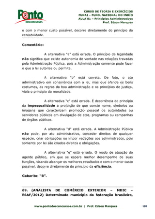 CURSO DE TEORIA E EXERCÍCIOS
FUNAI – FUND. NACIONAL DO INDÍO
AULA 01 – Princípios Administrativos
Prof. Edson Marques
www.pontodosconcursos.com.br | Prof. Edson Marques 104
e com o menor custo possível, decorre diretamente do princípio da
razoabilidade.
Comentário:
A alternativa “a” está errada. O princípio da legalidade
não significa que existe autonomia de vontade nas relações travadas
pela Administração Pública, pois a Administração somente pode fazer
o que a lei autorize ou permita.
A alternativa “b” está correta. De fato, o ato
administrativo em consonância com a lei, mas que ofende os bons
costumes, as regras da boa administração e os princípios de justiça,
viola o princípio da moralidade.
A alternativa “c” está errada. É decorrência do princípio
da impessoalidade a proibição de que conste nome, símbolos ou
imagens que caracterizem promoção pessoal de autoridades ou
servidores públicos em divulgação de atos, programas ou campanhas
de órgãos públicos.
A alternativa “d” está errada. A Administração Pública
não pode, por ato administrativo, conceder direitos de qualquer
espécie, criar obrigações ou impor vedações aos administrados, pois
somente por lei são criados direitos e obrigações.
A alternativa “e” está errada. O modo de atuação do
agente público, em que se espera melhor desempenho de suas
funções, visando alcançar os melhores resultados e com o menor custo
possível, decorre diretamente do princípio da eficiência.
Gabarito: “B”.
69. (ANALISTA DE COMÉRCIO EXTERIOR – MDIC –
ESAF/2012) Determinado município da federação brasileira,
 