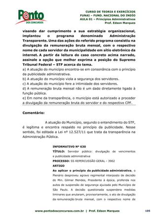 CURSO DE TEORIA E EXERCÍCIOS
FUNAI – FUND. NACIONAL DO INDÍO
AULA 01 – Princípios Administrativos
Prof. Edson Marques
www.pontodosconcursos.com.br | Prof. Edson Marques 105
visando dar cumprimento a sua estratégia organizacional,
implantou o programa denominado Administração
Transparente. Uma das ações do referido programa consistiu na
divulgação da remuneração bruta mensal, com o respectivo
nome de cada servidor da municipalidade em sítio eletrônico da
internet. A partir da leitura do caso concreto acima narrado,
assinale a opção que melhor exprima a posição do Supremo
Tribunal Federal – STF acerca do tema.
a) A atuação do município encontra-se em consonância com o princípio
da publicidade administrativa.
b) A atuação do município viola a segurança dos servidores.
c) A atuação do município fere a intimidade dos servidores.
d) A remuneração bruta mensal não é um dado diretamente ligado à
função pública.
e) Em nome da transparência, o município está autorizado a proceder
a divulgação da remuneração bruta do servidor e do respectivo CPF.
Comentário:
A atuação do Município, segundo o entendimento do STF,
é legítima e encontra respaldo no princípio da publicidade. Nesse
sentido, foi editada a Lei nº 12.527/11 que trata da transparência na
Administração Pública.
INFORMATIVO Nº 630
TÍTULO: Servidor público: divulgação de vencimentos
e publicidade administrativa
PROCESSO: SS REPERCUSSÃO GERAL - 3902
ARTIGO
Ao aplicar o princípio da publicidade administrativa, o
Plenário desproveu agravo regimental interposto de decisão
do Min. Gilmar Mendes, Presidente à época, proferida nos
autos de suspensão de segurança ajuizada pelo Município de
São Paulo. A decisão questionada suspendera medidas
liminares que anularam, provisoriamente, o ato de divulgação
da remuneração bruta mensal, com o respectivo nome de
 