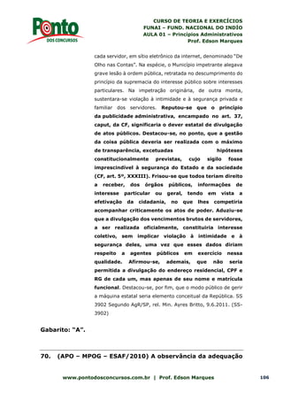 CURSO DE TEORIA E EXERCÍCIOS
FUNAI – FUND. NACIONAL DO INDÍO
AULA 01 – Princípios Administrativos
Prof. Edson Marques
www.pontodosconcursos.com.br | Prof. Edson Marques 106
cada servidor, em sítio eletrônico da internet, denominado “De
Olho nas Contas”. Na espécie, o Município impetrante alegava
grave lesão à ordem pública, retratada no descumprimento do
princípio da supremacia do interesse público sobre interesses
particulares. Na impetração originária, de outra monta,
sustentara-se violação à intimidade e à segurança privada e
familiar dos servidores. Reputou-se que o princípio
da publicidade administrativa, encampado no art. 37,
caput, da CF, significaria o dever estatal de divulgação
de atos públicos. Destacou-se, no ponto, que a gestão
da coisa pública deveria ser realizada com o máximo
de transparência, excetuadas hipóteses
constitucionalmente previstas, cujo sigilo fosse
imprescindível à segurança do Estado e da sociedade
(CF, art. 5º, XXXIII). Frisou-se que todos teriam direito
a receber, dos órgãos públicos, informações de
interesse particular ou geral, tendo em vista a
efetivação da cidadania, no que lhes competiria
acompanhar criticamente os atos de poder. Aduziu-se
que a divulgação dos vencimentos brutos de servidores,
a ser realizada oficialmente, constituiria interesse
coletivo, sem implicar violação à intimidade e à
segurança deles, uma vez que esses dados diriam
respeito a agentes públicos em exercício nessa
qualidade. Afirmou-se, ademais, que não seria
permitida a divulgação do endereço residencial, CPF e
RG de cada um, mas apenas de seu nome e matrícula
funcional. Destacou-se, por fim, que o modo público de gerir
a máquina estatal seria elemento conceitual da República. SS
3902 Segundo AgR/SP, rel. Min. Ayres Britto, 9.6.2011. (SS-
3902)
Gabarito: “A”.
70. (APO – MPOG – ESAF/2010) A observância da adequação
 