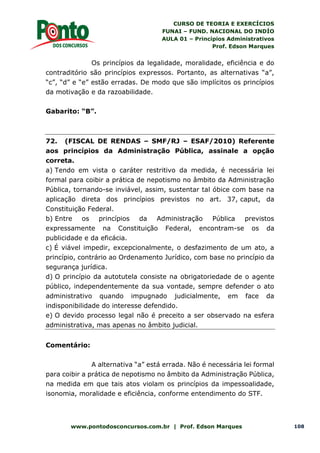 CURSO DE TEORIA E EXERCÍCIOS
FUNAI – FUND. NACIONAL DO INDÍO
AULA 01 – Princípios Administrativos
Prof. Edson Marques
www.pontodosconcursos.com.br | Prof. Edson Marques 108
Os princípios da legalidade, moralidade, eficiência e do
contraditório são princípios expressos. Portanto, as alternativas “a”,
“c”, “d” e “e” estão erradas. De modo que são implícitos os princípios
da motivação e da razoabilidade.
Gabarito: “B”.
72. (FISCAL DE RENDAS – SMF/RJ – ESAF/2010) Referente
aos princípios da Administração Pública, assinale a opção
correta.
a) Tendo em vista o caráter restritivo da medida, é necessária lei
formal para coibir a prática de nepotismo no âmbito da Administração
Pública, tornando-se inviável, assim, sustentar tal óbice com base na
aplicação direta dos princípios previstos no art. 37, caput, da
Constituição Federal.
b) Entre os princípios da Administração Pública previstos
expressamente na Constituição Federal, encontram-se os da
publicidade e da eficácia.
c) É viável impedir, excepcionalmente, o desfazimento de um ato, a
princípio, contrário ao Ordenamento Jurídico, com base no princípio da
segurança jurídica.
d) O princípio da autotutela consiste na obrigatoriedade de o agente
público, independentemente da sua vontade, sempre defender o ato
administrativo quando impugnado judicialmente, em face da
indisponibilidade do interesse defendido.
e) O devido processo legal não é preceito a ser observado na esfera
administrativa, mas apenas no âmbito judicial.
Comentário:
A alternativa “a” está errada. Não é necessária lei formal
para coibir a prática de nepotismo no âmbito da Administração Pública,
na medida em que tais atos violam os princípios da impessoalidade,
isonomia, moralidade e eficiência, conforme entendimento do STF.
 