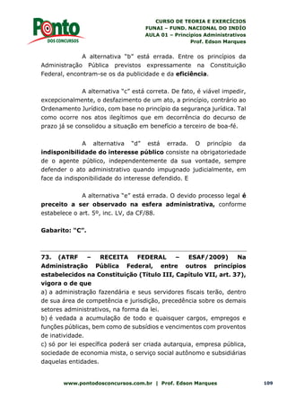 CURSO DE TEORIA E EXERCÍCIOS
FUNAI – FUND. NACIONAL DO INDÍO
AULA 01 – Princípios Administrativos
Prof. Edson Marques
www.pontodosconcursos.com.br | Prof. Edson Marques 109
A alternativa “b” está errada. Entre os princípios da
Administração Pública previstos expressamente na Constituição
Federal, encontram-se os da publicidade e da eficiência.
A alternativa “c” está correta. De fato, é viável impedir,
excepcionalmente, o desfazimento de um ato, a princípio, contrário ao
Ordenamento Jurídico, com base no princípio da segurança jurídica. Tal
como ocorre nos atos ilegítimos que em decorrência do decurso de
prazo já se consolidou a situação em benefício a terceiro de boa-fé.
A alternativa “d” está errada. O princípio da
indisponibilidade do interesse público consiste na obrigatoriedade
de o agente público, independentemente da sua vontade, sempre
defender o ato administrativo quando impugnado judicialmente, em
face da indisponibilidade do interesse defendido. E
A alternativa “e” está errada. O devido processo legal é
preceito a ser observado na esfera administrativa, conforme
estabelece o art. 5º, inc. LV, da CF/88.
Gabarito: “C”.
73. (ATRF – RECEITA FEDERAL – ESAF/2009) Na
Administração Pública Federal, entre outros princípios
estabelecidos na Constituição (Título III, Capítulo VII, art. 37),
vigora o de que
a) a administração fazendária e seus servidores fiscais terão, dentro
de sua área de competência e jurisdição, precedência sobre os demais
setores administrativos, na forma da lei.
b) é vedada a acumulação de todo e quaisquer cargos, empregos e
funções públicas, bem como de subsídios e vencimentos com proventos
de inatividade.
c) só por lei específica poderá ser criada autarquia, empresa pública,
sociedade de economia mista, o serviço social autônomo e subsidiárias
daquelas entidades.
 