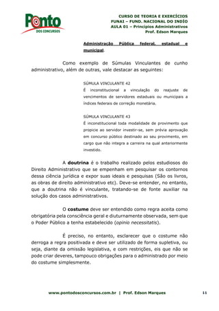 CURSO DE TEORIA E EXERCÍCIOS
FUNAI – FUND. NACIONAL DO INDÍO
AULA 01 – Princípios Administrativos
Prof. Edson Marques
www.pontodosconcursos.com.br | Prof. Edson Marques 11
Administração Pública federal, estadual e
municipal.
Como exemplo de Súmulas Vinculantes de cunho
administrativo, além de outras, vale destacar as seguintes:
SÚMULA VINCULANTE 42
É inconstitucional a vinculação do reajuste de
vencimentos de servidores estaduais ou municipais a
índices federais de correção monetária.
SÚMULA VINCULANTE 43
É inconstitucional toda modalidade de provimento que
propicie ao servidor investir-se, sem prévia aprovação
em concurso público destinado ao seu provimento, em
cargo que não integra a carreira na qual anteriormente
investido.
A doutrina é o trabalho realizado pelos estudiosos do
Direito Administrativo que se empenham em pesquisar os contornos
dessa ciência jurídica e expor suas ideais e pesquisas (São os livros,
as obras de direito administrativo etc). Deve-se entender, no entanto,
que a doutrina não é vinculante, tratando-se de fonte auxiliar na
solução dos casos administrativos.
O costume deve ser entendido como regra aceita como
obrigatória pela consciência geral e diuturnamente observada, sem que
o Poder Público a tenha estabelecido (opinio necessitatis).
É preciso, no entanto, esclarecer que o costume não
derroga a regra positivada e deve ser utilizado de forma supletiva, ou
seja, diante da omissão legislativa, e com restrições, eis que não se
pode criar deveres, tampouco obrigações para o administrado por meio
do costume simplesmente.
 