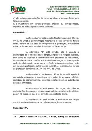CURSO DE TEORIA E EXERCÍCIOS
FUNAI – FUND. NACIONAL DO INDÍO
AULA 01 – Princípios Administrativos
Prof. Edson Marques
www.pontodosconcursos.com.br | Prof. Edson Marques 110
d) são nulas as contratações de compras, obras e serviços feitas sem
licitação pública.
e) a investidura em cargos públicos, efetivos ou comissionados,
depende de prévia aprovação em concurso.
Comentário:
A alternativa “a” está correta. Nos termos do art. 37, inc.
XVIII, da CF/88 a administração fazendária e seus servidores fiscais
terão, dentro de sua área de competência e jurisdição, precedência
sobre os demais setores administrativos, na forma da lei.
A alternativa “b” está errada. Não é vedada a
acumulação de todo e quaisquer cargos, empregos e funções públicas,
bem como de subsídios e vencimentos com proventos de inatividade,
na medida em que é possível a acumulação de cargos ou empregos de
profissional de saúde, desde que a profissão seja regulamentada; a de
um cargo de professor e outro técnico e científico, e, ainda, dois cargos
de professor, conforme art. 37, inc. XVI, da CF/88.
A alternativa “c” está errada. Só por lei específica poderá
ser criada autarquia, e autorizada à criação de empresa pública,
sociedade de economia mista, o serviço social autônomo e subsidiárias
daquelas entidades.
A alternativa “d” está errada. Em regra, são nulas as
contratações de compras, obras e serviços feitas sem licitação pública,
porém há casos em que a lei permite a contratação direta.
A alternativa “e” está errada. A investidura em cargos
comissionados não depende de prévia aprovação em concurso.
Gabarito: “A”.
74. (AFRF – RECEITA FEDERAL – ESAF/2005) Os princípios
 