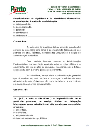CURSO DE TEORIA E EXERCÍCIOS
FUNAI – FUND. NACIONAL DO INDÍO
AULA 01 – Princípios Administrativos
Prof. Edson Marques
www.pontodosconcursos.com.br | Prof. Edson Marques 111
constitucionais da legalidade e da moralidade vinculam-se,
originalmente, à noção de administração
a) patrimonialista.
b) descentralizada.
c) gerencial.
d) centralizada.
e) burocrática.
Comentário:
Os princípios da legalidade (atuar somente quando a lei
permitir ou autorizar) bem como o da moralidade (observância dos
padrões de ética, lealdade, honestidade) vinculam-se à noção de
Administração burocrática.
Esse modelo buscava superar a Administração
Patrimonialista em que havia confusão entre a coisa pública e o
governante, por isso os atos de corrupção, nepotismo, pois o Estado
se confundia com a própria pessoa do governante.
Na atualidade, temos ainda a Administração gerencial
que é modelo no qual se busca empregar princípios de uma
Administração mais efetiva, que não tenha tanta burocracia e controle
em demasia, que prima pelo resultado.
Gabarito: “E”.
75. (AFC – CGU – ESAF/2012) A impossibilidade de o
particular prestador de serviço público por delegação
interromper sua prestação é restrição que decorre do seguinte
princípio:
a) Legalidade.
b) Autotutela.
c) Proporcionalidade.
d) Continuidade do Serviço Público.
 
