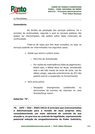 CURSO DE TEORIA E EXERCÍCIOS
FUNAI – FUND. NACIONAL DO INDÍO
AULA 01 – Princípios Administrativos
Prof. Edson Marques
www.pontodosconcursos.com.br | Prof. Edson Marques 112
e) Moralidade.
Comentário:
No âmbito da prestação dos serviços públicos, há o
princípio da continuidade, segundo o qual os serviços públicos não
podem ser interrompidos, não podem sofrer lapso (intervalo) de
continuidade.
Trata-se de regra que tem duas exceções, ou seja, os
serviços poderão ser interrompidos nos seguintes casos:
 Desde que ocorra o prévio aviso:
o Para fins de manutenção
o Por razões de inadimplência (falta de pagamento).
Neste caso, o débito deve ser atual, considerado
este o até três meses do aviso de corte. (se for
débito antigo, segundo entendimento do STJ não
poderá ocorrer a suspensão no fornecimento).
 Sem aviso prévio
o Situações emergenciais (catástrofes ou
decorrentes de eventos da natureza ou caso
fortuito/força maior)
Gabarito: “D”.
76. (AFC – CGU – ESAF/2012) O princípio que instrumentaliza
a Administração para a revisão de seus próprios atos,
consubstanciando um meio adicional de controle da sua
atuação e, no que toca ao controle de legalidade, representando
potencial redução do congestionamento do Poder Judiciário,
 