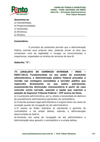 CURSO DE TEORIA E EXERCÍCIOS
FUNAI – FUND. NACIONAL DO INDÍO
AULA 01 – Princípios Administrativos
Prof. Edson Marques
www.pontodosconcursos.com.br | Prof. Edson Marques 113
denomina-se
a) Razoabilidade.
b) Proporcionalidade.
c) Autotutela.
d) Eficiência.
e) Eficácia.
Comentário:
O princípio da autotutela permite que a Administração
Pública controle seus próprios atos, podendo anular os atos que
contenham vício de legalidade e revogar os inconvenientes e
inoportunos, respeitados os direitos de terceiros de boa-fé.
Gabarito: “C”.
77. (ANALISTA DE COMÉRCIO EXTERIOR – MDIC –
ESAF/2012) Fundamentada no seu poder de autotutela
administrativa, a Administração pública Federal procedeu à
revisão nas vantagens concedidas a servidor público que
repercutiu diretamente na sua esfera patrimonial,
ocasionando-lhe diminuição remuneratória. A partir do caso
concreto acima narrado, assinale a opção que exprime a
posição do Supremo Tribunal Federal – STF acerca do tema.
a) A autotutela administrativa, per si, afasta a necessidade de abertura
de procedimento administrativo garantidor do contraditório.
b) O devido processo legal administrativo é exigível tanto nos casos de
anulação quanto de revogação do ato administrativo.
c) O acesso ao Poder Judiciário já representa a garantia do
contraditório e da ampla defesa, estando a Administração
desincumbida de fazê-lo.
d) Somente nos casos de revogação do ato administrativo a
Administração deve garantir o contraditório e a ampla defesa.
 