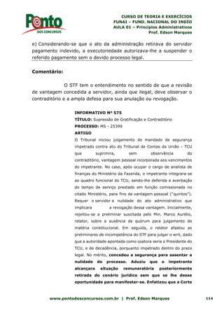 CURSO DE TEORIA E EXERCÍCIOS
FUNAI – FUND. NACIONAL DO INDÍO
AULA 01 – Princípios Administrativos
Prof. Edson Marques
www.pontodosconcursos.com.br | Prof. Edson Marques 114
e) Considerando-se que o ato da administração retirava do servidor
pagamento indevido, a executoriedade autorizava-lhe a suspender o
referido pagamento sem o devido processo legal.
Comentário:
O STF tem o entendimento no sentido de que a revisão
de vantagem concedida a servidor, ainda que ilegal, deve observar o
contraditório e a ampla defesa para sua anulação ou revogação.
INFORMATIVO Nº 575
TÍTULO: Supressão de Gratificação e Contraditório
PROCESSO: MS - 25399
ARTIGO
O Tribunal iniciou julgamento de mandado de segurança
impetrado contra ato do Tribunal de Contas da União - TCU
que suprimira, sem observância do
contraditório, vantagem pessoal incorporada aos vencimentos
do impetrante. No caso, após ocupar o cargo de analista de
finanças do Ministério da Fazenda, o impetrante integrara-se
ao quadro funcional do TCU, sendo-lhe deferida a averbação
do tempo de serviço prestado em função comissionada no
citado Ministério, para fins de vantagem pessoal (“quintos”).
Requer o servidor a nulidade do ato administrativo que
implicara a revogação dessa vantagem. Inicialmente,
rejeitou-se a preliminar suscitada pelo Min. Marco Aurélio,
relator, sobre a ausência de quórum para julgamento de
matéria constitucional. Em seguida, o relator afastou as
preliminares de incompetência do STF para julgar o writ, dado
que a autoridade apontada como coatora seria o Presidente do
TCU, e de decadência, porquanto impetrado dentro do prazo
legal. No mérito, concedeu a segurança para assentar a
nulidade do processo. Aduziu que o impetrante
alcançara situação remuneratória posteriormente
retirada do cenário jurídico sem que se lhe desse
oportunidade para manifestar-se. Enfatizou que a Corte
 