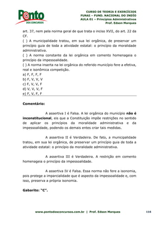 CURSO DE TEORIA E EXERCÍCIOS
FUNAI – FUND. NACIONAL DO INDÍO
AULA 01 – Princípios Administrativos
Prof. Edson Marques
www.pontodosconcursos.com.br | Prof. Edson Marques 116
art. 37, nem pela norma geral de que trata o inciso XVII, do art. 22 da
CF.
( ) A municipalidade tratou, em sua lei orgânica, de preservar um
princípio guia de toda a atividade estatal: o princípio da moralidade
administrativa.
( ) A norma constante da lei orgânica em comento homenageia o
princípio da impessoalidade.
( ) A norma inserta na lei orgânica do referido município fere a efetiva,
real e isonômica competição.
a) F, F, F, F
b) F, V, V, V
c) F, V, V, F
d) V, V, V, F
e) F, V, F, F
Comentário:
A assertiva I é Falsa. A lei orgânica do município não é
inconstitucional, eis que a Constituição impõe restrições no sentido
de aplicar os princípios da moralidade administrativa e da
impessoalidade, podendo os demais entes criar tais medidas.
A assertiva II é Verdadeira. De fato, a municipalidade
tratou, em sua lei orgânica, de preservar um princípio guia de toda a
atividade estatal: o princípio da moralidade administrativa.
A assertiva III é Verdadeira. A restrição em comento
homenageia o princípio da impessoalidade.
A assertiva IV é Falsa. Essa norma não fere a isonomia,
pois protege a imparcialidade que é aspecto da impessoalidade e, com
isso, preserva a própria isonomia.
Gabarito: “C”.
 
