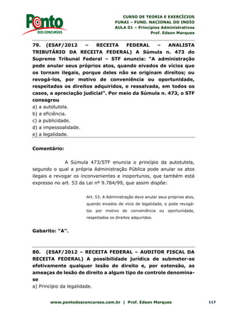 CURSO DE TEORIA E EXERCÍCIOS
FUNAI – FUND. NACIONAL DO INDÍO
AULA 01 – Princípios Administrativos
Prof. Edson Marques
www.pontodosconcursos.com.br | Prof. Edson Marques 117
79. (ESAF/2012 – RECEITA FEDERAL – ANALISTA
TRIBUTÁRIO DA RECEITA FEDERAL) A Súmula n. 473 do
Supremo Tribunal Federal – STF enuncia: “A administração
pode anular seus próprios atos, quando eivados de vícios que
os tornam ilegais, porque deles não se originam direitos; ou
revogá-los, por motivo de conveniência ou oportunidade,
respeitados os direitos adquiridos, e ressalvada, em todos os
casos, a apreciação judicial”. Por meio da Súmula n. 473, o STF
consagrou
a) a autotutela.
b) a eficiência.
c) a publicidade.
d) a impessoalidade.
e) a legalidade.
Comentário:
A Súmula 473/STF enuncia o princípio da autotutela,
segundo o qual a própria Administração Pública pode anular os atos
ilegais e revogar os inconvenientes e inoportunos, que também está
expresso no art. 53 da Lei nº 9.784/99, que assim dispõe:
Art. 53. A Administração deve anular seus próprios atos,
quando eivados de vício de legalidade, e pode revogá-
los por motivo de conveniência ou oportunidade,
respeitados os direitos adquiridos.
Gabarito: “A”.
80. (ESAF/2012 – RECEITA FEDERAL – AUDITOR FISCAL DA
RECEITA FEDERAL) A possibilidade jurídica de submeter-se
efetivamente qualquer lesão de direito e, por extensão, as
ameaças de lesão de direito a algum tipo de controle denomina-
se
a) Princípio da legalidade.
 