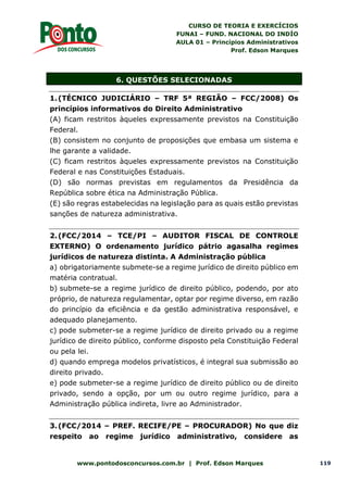 CURSO DE TEORIA E EXERCÍCIOS
FUNAI – FUND. NACIONAL DO INDÍO
AULA 01 – Princípios Administrativos
Prof. Edson Marques
www.pontodosconcursos.com.br | Prof. Edson Marques 119
6. QUESTÕES SELECIONADAS
1.(TÉCNICO JUDICIÁRIO – TRF 5ª REGIÃO – FCC/2008) Os
princípios informativos do Direito Administrativo
(A) ficam restritos àqueles expressamente previstos na Constituição
Federal.
(B) consistem no conjunto de proposições que embasa um sistema e
lhe garante a validade.
(C) ficam restritos àqueles expressamente previstos na Constituição
Federal e nas Constituições Estaduais.
(D) são normas previstas em regulamentos da Presidência da
República sobre ética na Administração Pública.
(E) são regras estabelecidas na legislação para as quais estão previstas
sanções de natureza administrativa.
2.(FCC/2014 – TCE/PI – AUDITOR FISCAL DE CONTROLE
EXTERNO) O ordenamento jurídico pátrio agasalha regimes
jurídicos de natureza distinta. A Administração pública
a) obrigatoriamente submete-se a regime jurídico de direito público em
matéria contratual.
b) submete-se a regime jurídico de direito público, podendo, por ato
próprio, de natureza regulamentar, optar por regime diverso, em razão
do princípio da eficiência e da gestão administrativa responsável, e
adequado planejamento.
c) pode submeter-se a regime jurídico de direito privado ou a regime
jurídico de direito público, conforme disposto pela Constituição Federal
ou pela lei.
d) quando emprega modelos privatísticos, é integral sua submissão ao
direito privado.
e) pode submeter-se a regime jurídico de direito público ou de direito
privado, sendo a opção, por um ou outro regime jurídico, para a
Administração pública indireta, livre ao Administrador.
3.(FCC/2014 – PREF. RECIFE/PE – PROCURADOR) No que diz
respeito ao regime jurídico administrativo, considere as
 