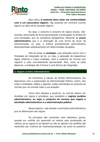 CURSO DE TEORIA E EXERCÍCIOS
FUNAI – FUND. NACIONAL DO INDÍO
AULA 01 – Princípios Administrativos
Prof. Edson Marques
www.pontodosconcursos.com.br | Prof. Edson Marques 12
Quer dizer, o costume deve estar em conformidade
com a Lei (secundum legem), não podendo ser contrário (contra
legem) ou além da lei (praeter legem).
Ou seja, o costume é conjunto de regras sociais, não-
escritas, observadas de forma generalizada e prolongada no âmbito de
uma sociedade, que as consideras obrigatórias, diferente da praxe
administrativa que é a reiteração de uma forma de atuar da
Administração, ou seja, a prática procedimental administrativa
desempenhada cotidianamente em determinadas situações.
Fala-se ainda na analogia, cuja utilização ocorre com a
finalidade de integração da lei, ou seja, a aplicação de dispositivos
legais relativos a casos análogos, ante a ausência de normas que
regulem o caso concretamente apresentado. Mas, como se pode
observar, a analogia não é forma é uma técnica de integração.
3. Regime Jurídico Administrativo
Ao iniciarmos o estudo do Direito Administrativo nos
deparamos com a organização da Administração Pública. Assim, tais
entes e entidades, órgãos e agentes, estão submetidos ao conjunto de
normas que vai orientar toda a sua atuação.
Como bem destaca a doutrina, as normas podem ser
divididas em regras e princípios, que compõem o regime jurídico
administrativo, ou seja, o conjunto de normas que regem a
atividade administrativa e a administração pública.
Nesse aspecto, vale estudar os princípios administrativos
que se diferenciam das regras.
Os princípios são comandos mais abstratos, gerais,
quando em conflito (só aparente) se resolve pela ponderação de
valores, já as regras ou se aplicam ou não se aplicam (os conflitos são
resolvidos por critérios de intertemporalidade, tal como lei posterior
 