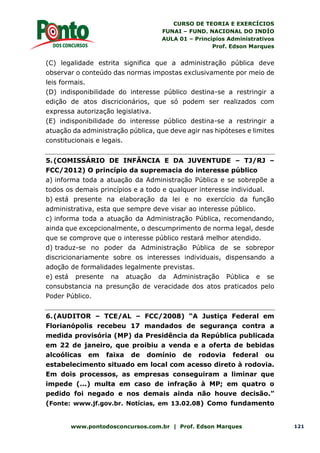 CURSO DE TEORIA E EXERCÍCIOS
FUNAI – FUND. NACIONAL DO INDÍO
AULA 01 – Princípios Administrativos
Prof. Edson Marques
www.pontodosconcursos.com.br | Prof. Edson Marques 121
(C) legalidade estrita significa que a administração pública deve
observar o conteúdo das normas impostas exclusivamente por meio de
leis formais.
(D) indisponibilidade do interesse público destina-se a restringir a
edição de atos discricionários, que só podem ser realizados com
expressa autorização legislativa.
(E) indisponibilidade do interesse público destina-se a restringir a
atuação da administração pública, que deve agir nas hipóteses e limites
constitucionais e legais.
5.(COMISSÁRIO DE INFÂNCIA E DA JUVENTUDE – TJ/RJ –
FCC/2012) O princípio da supremacia do interesse público
a) informa toda a atuação da Administração Pública e se sobrepõe a
todos os demais princípios e a todo e qualquer interesse individual.
b) está presente na elaboração da lei e no exercício da função
administrativa, esta que sempre deve visar ao interesse público.
c) informa toda a atuação da Administração Pública, recomendando,
ainda que excepcionalmente, o descumprimento de norma legal, desde
que se comprove que o interesse público restará melhor atendido.
d) traduz-se no poder da Administração Pública de se sobrepor
discricionariamente sobre os interesses individuais, dispensando a
adoção de formalidades legalmente previstas.
e) está presente na atuação da Administração Pública e se
consubstancia na presunção de veracidade dos atos praticados pelo
Poder Público.
6.(AUDITOR – TCE/AL – FCC/2008) “A Justiça Federal em
Florianópolis recebeu 17 mandados de segurança contra a
medida provisória (MP) da Presidência da República publicada
em 22 de janeiro, que proibiu a venda e a oferta de bebidas
alcoólicas em faixa de domínio de rodovia federal ou
estabelecimento situado em local com acesso direto à rodovia.
Em dois processos, as empresas conseguiram a liminar que
impede (...) multa em caso de infração à MP; em quatro o
pedido foi negado e nos demais ainda não houve decisão.”
(Fonte: www.jf.gov.br. Notícias, em 13.02.08) Como fundamento
 