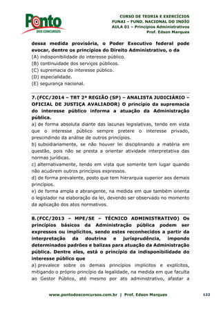 CURSO DE TEORIA E EXERCÍCIOS
FUNAI – FUND. NACIONAL DO INDÍO
AULA 01 – Princípios Administrativos
Prof. Edson Marques
www.pontodosconcursos.com.br | Prof. Edson Marques 122
dessa medida provisória, o Poder Executivo federal pode
evocar, dentre os princípios do Direito Administrativo, o da
(A) indisponibilidade do interesse público.
(B) continuidade dos serviços públicos.
(C) supremacia do interesse público.
(D) especialidade.
(E) segurança nacional.
7.(FCC/2014 – TRT 2ª REGIÃO (SP) – ANALISTA JUDICIÁRIO –
OFICIAL DE JUSTIÇA AVALIADOR) O princípio da supremacia
do interesse público informa a atuação da Administração
pública.
a) de forma absoluta diante das lacunas legislativas, tendo em vista
que o interesse público sempre pretere o interesse privado,
prescindindo da análise de outros princípios.
b) subsidiariamente, se não houver lei disciplinando a matéria em
questão, pois não se presta a orientar atividade interpretativa das
normas jurídicas.
c) alternativamente, tendo em vista que somente tem lugar quando
não acudirem outros princípios expressos.
d) de forma prevalente, posto que tem hierarquia superior aos demais
princípios.
e) de forma ampla e abrangente, na medida em que também orienta
o legislador na elaboração da lei, devendo ser observado no momento
da aplicação dos atos normativos.
8.(FCC/2013 – MPE/SE – TÉCNICO ADMINISTRATIVO) Os
princípios básicos da Administração pública podem ser
expressos ou implícitos, sendo estes reconhecidos a partir da
interpretação da doutrina e jurisprudência, impondo
determinados padrões e balizas para atuação da Administração
pública. Dentre eles, está o princípio da indisponibilidade do
interesse público que
a) prevalece sobre os demais princípios implícitos e explícitos,
mitigando o próprio princípio da legalidade, na medida em que faculta
ao Gestor Público, até mesmo por ato administrativo, afastar a
 