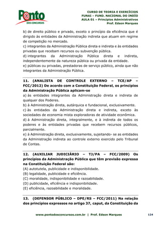 CURSO DE TEORIA E EXERCÍCIOS
FUNAI – FUND. NACIONAL DO INDÍO
AULA 01 – Princípios Administrativos
Prof. Edson Marques
www.pontodosconcursos.com.br | Prof. Edson Marques 124
b) de direito público e privado, exceto o princípio da eficiência que é
dirigido às entidades da Administração indireta que atuam em regime
de competição no mercado.
c) integrantes da Administração Pública direta e indireta e às entidades
privadas que recebam recursos ou subvenção pública.
d) integrantes da Administração Pública direta e indireta,
independentemente da natureza pública ou privada da entidade.
e) públicas ou privadas, prestadoras de serviço público, ainda que não
integrantes da Administração Pública.
11. (ANALISTA DE CONTROLE EXTERNO – TCE/AP –
FCC/2012) De acordo com a Constituição Federal, os princípios
da Administração Pública aplicam-se
a) às entidades integrantes da Administração direta e indireta de
qualquer dos Poderes.
b) à Administração direta, autárquica e fundacional, exclusivamente.
c) às entidades da Administração direta e indireta, exceto às
sociedades de economia mista exploradoras de atividade econômica.
d) à Administração direta, integralmente, e à indireta de todos os
poderes e às entidades privadas que recebem recursos públicos,
parcialmente.
e) à Administração direta, exclusivamente, sujeitando- se as entidades
da Administração indireta ao controle externo exercido pelo Tribunal
de Contas.
12. (AUXILIAR JUDICIÁRIO – TJ/PA – FCC/2009) Os
princípios da Administração Pública que têm previsão expressa
na Constituição Federal são:
(A) autotutela, publicidade e indisponibilidade.
(B) legalidade, publicidade e eficiência.
(C) moralidade, indisponibilidade e razoabilidade.
(D) publicidade, eficiência e indisponibilidade.
(E) eficiência, razoabilidade e moralidade.
13. (DEFENSOR PÚBLICO – DPE/RS – FCC/2011) Na relação
dos princípios expressos no artigo 37, caput, da Constituição da
 