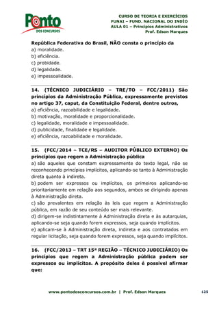CURSO DE TEORIA E EXERCÍCIOS
FUNAI – FUND. NACIONAL DO INDÍO
AULA 01 – Princípios Administrativos
Prof. Edson Marques
www.pontodosconcursos.com.br | Prof. Edson Marques 125
República Federativa do Brasil, NÃO consta o princípio da
a) moralidade.
b) eficiência.
c) probidade.
d) legalidade.
e) impessoalidade.
14. (TÉCNICO JUDICIÁRIO – TRE/TO – FCC/2011) São
princípios da Administração Pública, expressamente previstos
no artigo 37, caput, da Constituição Federal, dentre outros,
a) eficiência, razoabilidade e legalidade.
b) motivação, moralidade e proporcionalidade.
c) legalidade, moralidade e impessoalidade.
d) publicidade, finalidade e legalidade.
e) eficiência, razoabilidade e moralidade.
15. (FCC/2014 – TCE/RS – AUDITOR PÚBLICO EXTERNO) Os
princípios que regem a Administração pública
a) são aqueles que constam expressamente do texto legal, não se
reconhecendo princípios implícitos, aplicando-se tanto à Administração
direta quanto à indireta.
b) podem ser expressos ou implícitos, os primeiros aplicando-se
prioritariamente em relação aos segundos, ambos se dirigindo apenas
à Administração direta.
c) são prevalentes em relação às leis que regem a Administração
pública, em razão de seu conteúdo ser mais relevante.
d) dirigem-se indistintamente à Administração direta e às autarquias,
aplicando-se seja quando forem expressos, seja quando implícitos.
e) aplicam-se à Administração direta, indireta e aos contratados em
regular licitação, seja quando forem expressos, seja quando implícitos.
16. (FCC/2013 – TRT 15ª REGIÃO – TÉCNICO JUDICIÁRIO) Os
princípios que regem a Administração pública podem ser
expressos ou implícitos. A propósito deles é possível afirmar
que:
 