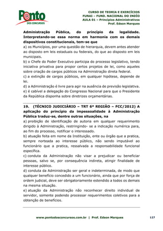 CURSO DE TEORIA E EXERCÍCIOS
FUNAI – FUND. NACIONAL DO INDÍO
AULA 01 – Princípios Administrativos
Prof. Edson Marques
www.pontodosconcursos.com.br | Prof. Edson Marques 127
Administração Pública, do princípio da legalidade.
Interpretando-se essa norma em harmonia com os demais
dispositivos constitucionais, tem-se que
a) os Municípios, por uma questão de hierarquia, devem antes atender
ao disposto em leis estaduais ou federais, do que ao disposto em leis
municipais.
b) o Chefe do Poder Executivo participa do processo legislativo, tendo
iniciativa privativa para propor certos projetos de lei, como aqueles
sobre criação de cargos públicos na Administração direta federal.
c) a extinção de cargos públicos, em qualquer hipótese, depende de
lei.
d) a Administração é livre para agir na ausência de previsão legislativa.
e) é cabível a delegação do Congresso Nacional para que o Presidente
da República disponha sobre diretrizes orçamentárias.
19. (TÉCNICO JUDICIÁRIO – TRT 6ª REGIÃO – FCC/2012) A
aplicação do princípio da impessoalidade à Administração
Pública traduz-se, dentre outras situações, na
a) proibição de identificação de autoria em qualquer requerimento
dirigido à Administração, restringindo- se a indicação numérica para,
ao fim do processo, notificar o interessado.
b) atuação feita em nome da Instituição, ente ou órgão que a pratica,
sempre norteada ao interesse público, não sendo imputável ao
funcionário que a pratica, ressalvada a responsabilidade funcional
específica.
c) conduta da Administração não visar a prejudicar ou beneficiar
pessoas, salvo se, por consequência indireta, atingir finalidade de
interesse público.
d) conduta da Administração ser geral e indeterminada, de modo que
qualquer benefício concedido a um funcionário, ainda que por força de
ordem judicial, deve ser obrigatoriamente estendido a todos os demais
na mesma situação.
e) atuação da Administração não reconhecer direito individual de
servidor, somente podendo processar requerimentos coletivos para a
obtenção de benefícios.
 