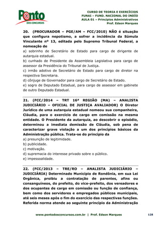 CURSO DE TEORIA E EXERCÍCIOS
FUNAI – FUND. NACIONAL DO INDÍO
AULA 01 – Princípios Administrativos
Prof. Edson Marques
www.pontodosconcursos.com.br | Prof. Edson Marques 128
20. (PROCURADOR – PGE/AM – FCC/2010) NÃO é situação
que configura nepotismo, a sofrer a incidência da Súmula
Vinculante nº 13, editada pelo Supremo Tribunal Federal, a
nomeação de
a) sobrinho de Secretário de Estado para cargo de dirigente de
autarquia estadual.
b) cunhado de Presidente da Assembleia Legislativa para cargo de
assessor da Presidência do Tribunal de Justiça.
c) irmão adotivo de Secretário de Estado para cargo de diretor na
respectiva Secretaria.
d) cônjuge de Governador para cargo de Secretário de Estado.
e) sogro de Deputado Estadual, para cargo de assessor em gabinete
de outro Deputado Estadual.
21. (FCC/2014 – TRT 16ª REGIÃO (MA) – ANALISTA
JUDICIÁRIO – OFICIAL DE JUSTIÇA AVALIADOR) O Diretor
Jurídico de uma autarquia estadual nomeou sua companheira,
Cláudia, para o exercício de cargo em comissão na mesma
entidade. O Presidente da autarquia, ao descobrir o episódio,
determinou a imediata demissão de Cláudia, sob pena de
caracterizar grave violação a um dos princípios básicos da
Administração pública. Trata-se do princípio da
a) presunção de legitimidade.
b) publicidade.
c) motivação.
d) supremacia do interesse privado sobre o público.
e) impessoalidade.
22. (FCC/2013 – TRE/RO – ANALISTA JUDICIÁRIO –
JUDICIÁRIA) Determinado Município de Rondônia, em sua Lei
Orgânica, proibiu a contratação de parentes, afins ou
consanguíneos, do prefeito, do vice-prefeito, dos vereadores e
dos ocupantes de cargo em comissão ou função de confiança,
bem como dos servidores e empregados públicos municipais,
até seis meses após o fim do exercício das respectivas funções.
Referida norma atende ao seguinte princípio da Administração
 