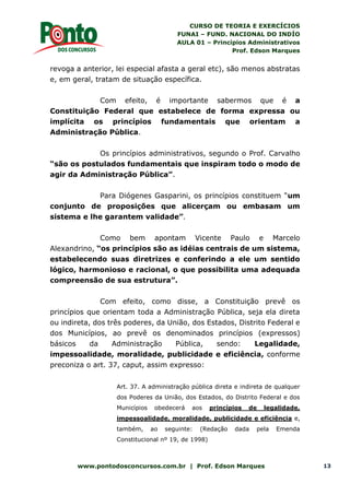 CURSO DE TEORIA E EXERCÍCIOS
FUNAI – FUND. NACIONAL DO INDÍO
AULA 01 – Princípios Administrativos
Prof. Edson Marques
www.pontodosconcursos.com.br | Prof. Edson Marques 13
revoga a anterior, lei especial afasta a geral etc), são menos abstratas
e, em geral, tratam de situação específica.
Com efeito, é importante sabermos que é a
Constituição Federal que estabelece de forma expressa ou
implícita os princípios fundamentais que orientam a
Administração Pública.
Os princípios administrativos, segundo o Prof. Carvalho
“são os postulados fundamentais que inspiram todo o modo de
agir da Administração Pública”.
Para Diógenes Gasparini, os princípios constituem “um
conjunto de proposições que alicerçam ou embasam um
sistema e lhe garantem validade”.
Como bem apontam Vicente Paulo e Marcelo
Alexandrino, “os princípios são as idéias centrais de um sistema,
estabelecendo suas diretrizes e conferindo a ele um sentido
lógico, harmonioso e racional, o que possibilita uma adequada
compreensão de sua estrutura”.
Com efeito, como disse, a Constituição prevê os
princípios que orientam toda a Administração Pública, seja ela direta
ou indireta, dos três poderes, da União, dos Estados, Distrito Federal e
dos Municípios, ao prevê os denominados princípios (expressos)
básicos da Administração Pública, sendo: Legalidade,
impessoalidade, moralidade, publicidade e eficiência, conforme
preconiza o art. 37, caput, assim expresso:
Art. 37. A administração pública direta e indireta de qualquer
dos Poderes da União, dos Estados, do Distrito Federal e dos
Municípios obedecerá aos princípios de legalidade,
impessoalidade, moralidade, publicidade e eficiência e,
também, ao seguinte: (Redação dada pela Emenda
Constitucional nº 19, de 1998)
 